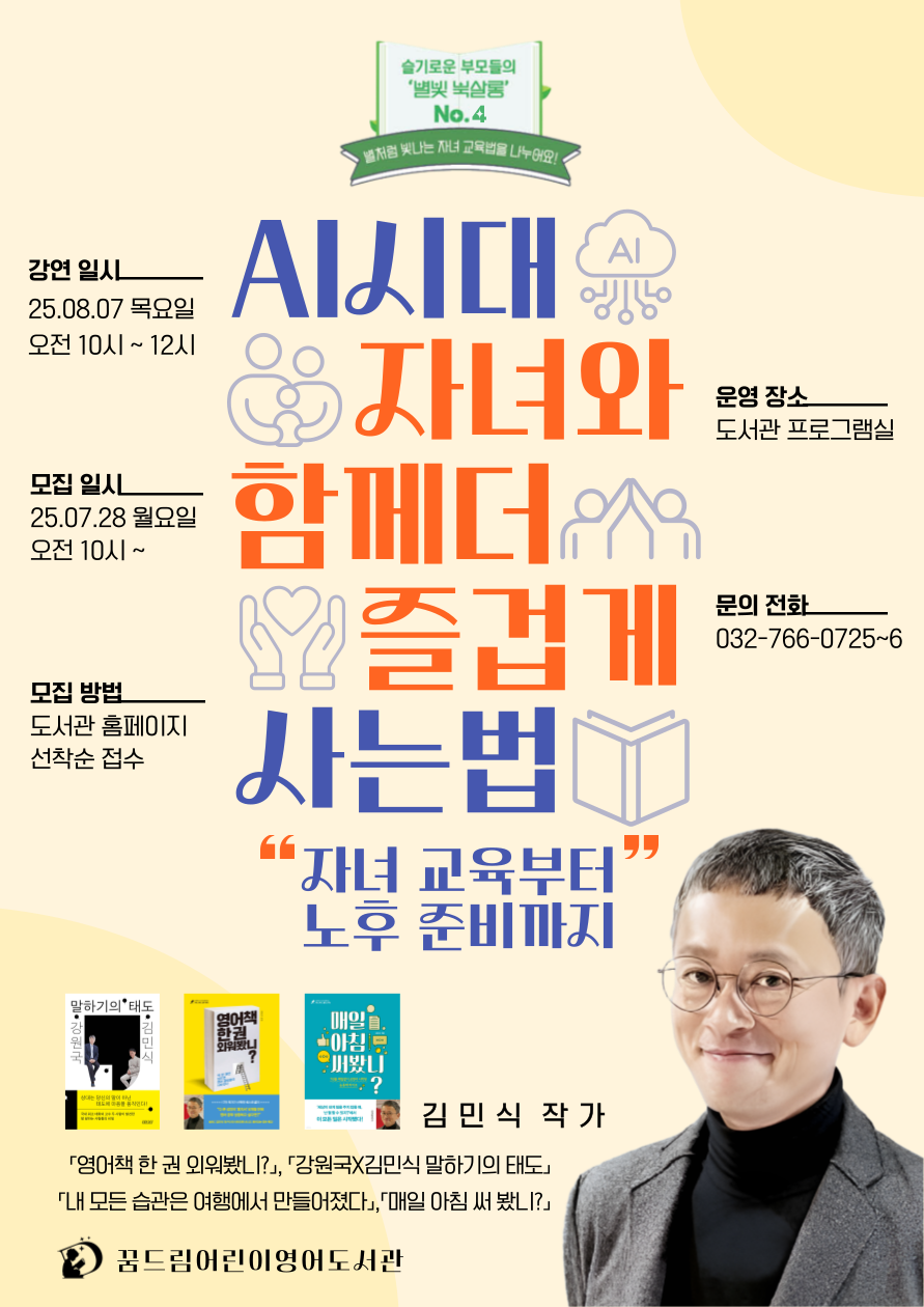 <북토크> 슬기로운 엄마들의 별빛 북살롱 No.4 (김민식 작가)
[별빛 북살롱 No.4] 김민식 작가 초청 강연 안내
“AI시대, 자녀와 함께 더 즐겁게 사는법 - 자녀 교육부터 노후 준비까지”


◎일시: 2025년 8월 7일(목) 오전 10:00 ~ 12:00
◎장소: 꿈드림어린이영어도서관 프로그램실

 

빠르게 변화하는 AI 시대,
우리 아이와 더불어 행복하게 살아가기 위해 무엇을 준비해야 할까요?

전 MBC 드라마 PD이자 베스트셀러 작가인 김민식 작가를 모시고
자녀 교육부터 노후 준비까지, AI 시대를 즐겁게 살아가는 방법을
유쾌하고 따뜻한 시선으로 함께 나누는 시간을 마련했습니다.

 

『영어책 한 권 외워봤니?』, 『매일 아침 써봤니?』,『내 모든 습관은 여행에서 만들어졌다』 등
다양한 저서를 통해 인생을 긍정적으로 바꾸는 독서와

글쓰기의 힘을 전해온 김민식 작가의 진솔하고 위트 있는 강연에 많은 관심과 참여 바랍니다!

 

 

[접수 안내]

기간 : 7월 28일(월) 오전 10시 ~ 선착순 접수

방법 : 교육·문화·행사-프로그램-참여신청